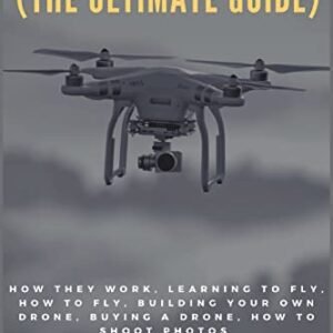 Drones (The Ultimate Guide): How they work, learning to fly, how to fly, building your own drone, buying a drone, how to shoot photos
