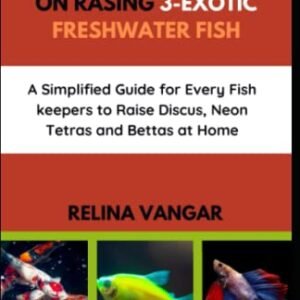 THE COMPLETE MANUAL ON RASING 3-EXOTIC FRESHWATER FISH: A Simplified Guide for Every Fish keepers to Raise Discus, Neon Tetras and Bettas at Home